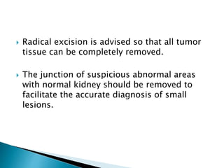  Radical excision is advised so that all tumor
tissue can be completely removed.
 The junction of suspicious abnormal areas
with normal kidney should be removed to
facilitate the accurate diagnosis of small
lesions.
 
