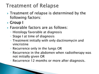  Treatment of relapse is determined by the
following factors:
 Group I
 Favorable factors are as follows:
◦ Histology favorable at diagnosis
◦ Stage I at time of diagnosis
◦ Treatment initially with only dactinomycin and
vincristine
◦ Recurrence only in the lungs OR
◦ Recurrence in the abdomen when radiotherapy was
not initially given OR
◦ Recurrence 12 months or more after diagnosis.
 