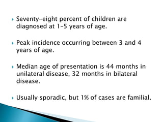  Seventy-eight percent of children are
diagnosed at 1–5 years of age.
 Peak incidence occurring between 3 and 4
years of age.
 Median age of presentation is 44 months in
unilateral disease, 32 months in bilateral
disease.
 Usually sporadic, but 1% of cases are familial.
 