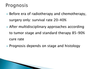  Before era of radiotherapy and chemotherapy,
surgery only: survival rate 20–40%
 After multidisciplinary approaches according
to tumor stage and standard therapy 85–90%
cure rate
 Prognosis depends on stage and histology
 