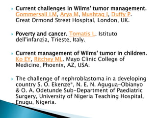  Current challenges in Wilms' tumor management.
Gommersall LM, Arya M, Mushtaq I, Duffy P.
Great Ormond Street Hospital, London, UK.
 Poverty and cancer. Tomatis L. Istituto
dell'infanzia, Trieste, Italy.
 Current management of Wilms' tumor in children.
Ko EY, Ritchey ML. Mayo Clinic College of
Medicine, Phoenix, AZ, USA.
 The challenge of nephroblastoma in a developing
country S. O. Ekenze*, N. E. N. Agugua-Obianyo
& O. A. Odetunde Sub-Department of Paediatric
Surgery, University of Nigeria Teaching Hospital,
Enugu, Nigeria.
 