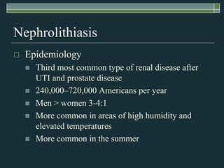 NephrolithiasisEpidemiologyThird most common type of renal disease after UTI and prostate disease240,000–720,000 Americans per yearMen > women 3-4:1More common in areas of high humidity and elevated temperaturesMore common in the summer