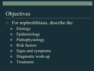 Objectives	For nephrolithiasis, describe the:EtiologyEpidemiologyPathophysiologyRisk factorsSigns and symptomsDiagnostic work-upTreatment