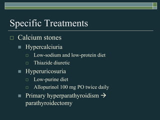 Specific TreatmentsCalcium stonesHypercalciuriaLow-sodium and low-protein dietThiazide diureticHyperuricosuriaLow-purine dietAllopurinol 100 mg PO twice dailyPrimary hyperparathyroidism  parathyroidectomy 