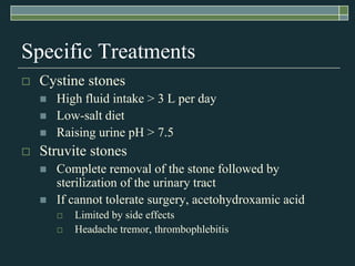 Specific TreatmentsCystine stonesHigh fluid intake > 3 L per dayLow-salt dietRaising urine pH > 7.5Struvite stonesComplete removal of the stone followed by sterilization of the urinary tractIf cannot tolerate surgery, acetohydroxamic acidLimited by side effectsHeadache tremor, thrombophlebitis