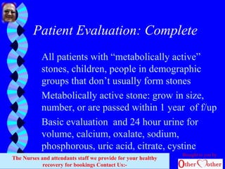 Patient Evaluation: Complete
All patients with “metabolically active”
stones, children, people in demographic
groups that don’t usually form stones
Metabolically active stone: grow in size,
number, or are passed within 1 year of f/up
Basic evaluation and 24 hour urine for
volume, calcium, oxalate, sodium,
phosphorous, uric acid, citrate, cystine
Brought to you by
The Nurses and attendants staff we provide for your healthy
recovery for bookings Contact Us:-
 