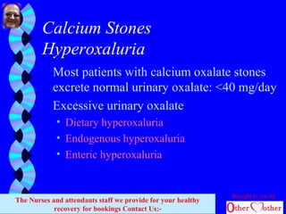 Calcium Stones
Hyperoxaluria
Most patients with calcium oxalate stones
excrete normal urinary oxalate: <40 mg/day
Excessive urinary oxalate
• Dietary hyperoxaluria
• Endogenous hyperoxaluria
• Enteric hyperoxaluria
Brought to you by
The Nurses and attendants staff we provide for your healthy
recovery for bookings Contact Us:-
 