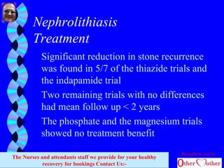 Nephrolithiasis
Treatment
Significant reduction in stone recurrence
was found in 5/7 of the thiazide trials and
the indapamide trial
Two remaining trials with no differences
had mean follow up < 2 years
The phosphate and the magnesium trials
showed no treatment benefit
Brought to you by
The Nurses and attendants staff we provide for your healthy
recovery for bookings Contact Us:-
 