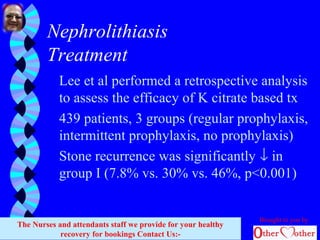 Nephrolithiasis
Treatment
Lee et al performed a retrospective analysis
to assess the efficacy of K citrate based tx
439 patients, 3 groups (regular prophylaxis,
intermittent prophylaxis, no prophylaxis)
Stone recurrence was significantly ↓ in
group I (7.8% vs. 30% vs. 46%, p<0.001)
Brought to you by
The Nurses and attendants staff we provide for your healthy
recovery for bookings Contact Us:-
 
