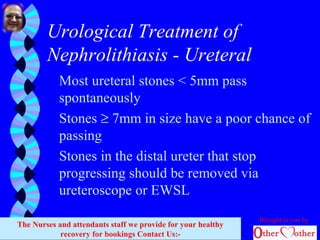 Urological Treatment of
Nephrolithiasis - Ureteral
Most ureteral stones < 5mm pass
spontaneously
Stones ≥ 7mm in size have a poor chance of
passing
Stones in the distal ureter that stop
progressing should be removed via
ureteroscope or EWSL
Brought to you by
The Nurses and attendants staff we provide for your healthy
recovery for bookings Contact Us:-
 