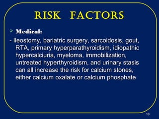 risk factorsrisk factors
 Medical:Medical:
- Ileostomy, bariatric surgery, sarcoidosis, gout,- Ileostomy, bariatric surgery, sarcoidosis, gout,
RTA, primary hyperparathyroidism, idiopathicRTA, primary hyperparathyroidism, idiopathic
hypercalciuria, myeloma, immobilization,hypercalciuria, myeloma, immobilization,
untreated hyperthyroidism, and urinary stasisuntreated hyperthyroidism, and urinary stasis
can all increase the risk for calcium stones,can all increase the risk for calcium stones,
either calcium oxalate or calcium phosphateeither calcium oxalate or calcium phosphate
1010
 