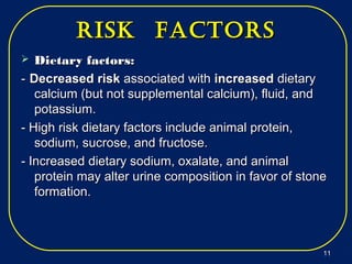 risk factorsrisk factors
 Dietary factors:Dietary factors:
-- Decreased riskDecreased risk associated withassociated with increasedincreased dietarydietary
calcium (but not supplemental calcium), fluid, andcalcium (but not supplemental calcium), fluid, and
potassium.potassium.
- High risk dietary factors include animal protein,- High risk dietary factors include animal protein,
sodium, sucrose, and fructose.sodium, sucrose, and fructose.
- Increased dietary sodium, oxalate, and animal- Increased dietary sodium, oxalate, and animal
protein may alter urine composition in favor of stoneprotein may alter urine composition in favor of stone
formation.formation.
1111
 
