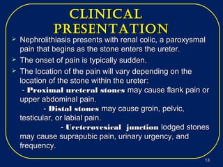 cliNicalcliNical
preseNtatioNpreseNtatioN
 Nephrolithiasis presents with renal colic, a paroxysmalNephrolithiasis presents with renal colic, a paroxysmal
pain that begins as the stone enters the ureter.pain that begins as the stone enters the ureter.
 The onset of pain is typically sudden.The onset of pain is typically sudden.
 The location of the pain will vary depending on theThe location of the pain will vary depending on the
location of the stone within the ureter:location of the stone within the ureter:
-- Proximal ureteral stonesProximal ureteral stones may cause flank pain ormay cause flank pain or
upper abdominal pain.upper abdominal pain.
-- Distal stonesDistal stones may cause groin, pelvic,may cause groin, pelvic,
testicular, or labial pain.testicular, or labial pain.
-- Ureterovesical junctionUreterovesical junction lodged stoneslodged stones
may cause suprapubic pain, urinary urgency, andmay cause suprapubic pain, urinary urgency, and
frequency.frequency.
1313
 