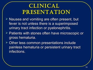 cliNicalcliNical
preseNtatioNpreseNtatioN
 Nausea and vomiting are often present, butNausea and vomiting are often present, but
fever is not unless there is a superimposedfever is not unless there is a superimposed
urinary tract infection or pyelonephritis.urinary tract infection or pyelonephritis.
 Patients with stones often have microscopic orPatients with stones often have microscopic or
gross hematuria.gross hematuria.
 Other less common presentations includeOther less common presentations include
painless hematuria or persistent urinary tractpainless hematuria or persistent urinary tract
infections.infections.
1414
 
