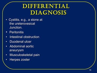 differeNtialdiffereNtial
diagNosisdiagNosis
•• Cystitis, e.g., a stone atCystitis, e.g., a stone at
the ureterovesicalthe ureterovesical
Junction.Junction.
• PeritonitisPeritonitis
•• Intestinal obstructionIntestinal obstruction
•• Duodenal ulcerDuodenal ulcer
•• Abdominal aorticAbdominal aortic
aneurysmaneurysm
•• Musculoskeletal painMusculoskeletal pain
•• Herpes zosterHerpes zoster
1616
 