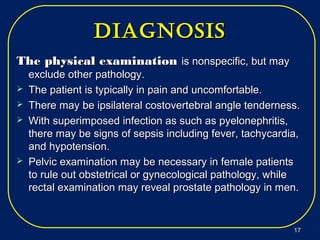 diagNosisdiagNosis
The physical examinationThe physical examination is nonspecific, but mayis nonspecific, but may
exclude other pathology.exclude other pathology.
 The patient is typically in pain and uncomfortable.The patient is typically in pain and uncomfortable.
 There may be ipsilateral costovertebral angle tenderness.There may be ipsilateral costovertebral angle tenderness.
 With superimposed infection as such as pyelonephritis,With superimposed infection as such as pyelonephritis,
there may be signs of sepsis including fever, tachycardia,there may be signs of sepsis including fever, tachycardia,
and hypotension.and hypotension.
 Pelvic examination may be necessary in female patientsPelvic examination may be necessary in female patients
to rule out obstetrical or gynecological pathology, whileto rule out obstetrical or gynecological pathology, while
rectal examination may reveal prostate pathology in men.rectal examination may reveal prostate pathology in men.
1717
 