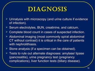 diagNosisdiagNosis
 Urinalysis with microscopy (and urine culture if evidenceUrinalysis with microscopy (and urine culture if evidence
of infection).of infection).
 Serum electrolytes, BUN, creatinine, and calcium.Serum electrolytes, BUN, creatinine, and calcium.
 Complete blood count in cases of suspected infection.Complete blood count in cases of suspected infection.
 Abdominal imaging (most commonly spiral abdominalAbdominal imaging (most commonly spiral abdominal
CT without contrast) it is critical in the care of patientsCT without contrast) it is critical in the care of patients
with nephrolithiasis.with nephrolithiasis.
 Stone analysis (if a specimen can be obtained).Stone analysis (if a specimen can be obtained).
 Tests to rule out alternate diagnoses: amylase/ lipaseTests to rule out alternate diagnoses: amylase/ lipase
(pancreatitis), urine pregnancy test (pregnancy(pancreatitis), urine pregnancy test (pregnancy
complications), liver function tests (biliary disease).complications), liver function tests (biliary disease).
1818
 