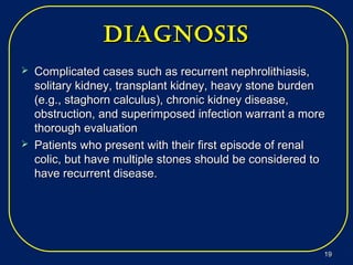 diagNosisdiagNosis
 Complicated cases such as recurrent nephrolithiasis,Complicated cases such as recurrent nephrolithiasis,
solitary kidney, transplant kidney, heavy stone burdensolitary kidney, transplant kidney, heavy stone burden
(e.g., staghorn calculus), chronic kidney disease,(e.g., staghorn calculus), chronic kidney disease,
obstruction, and superimposed infection warrant a moreobstruction, and superimposed infection warrant a more
thorough evaluationthorough evaluation
 Patients who present with their first episode of renalPatients who present with their first episode of renal
colic, but have multiple stones should be considered tocolic, but have multiple stones should be considered to
have recurrent disease.have recurrent disease.
1919
 