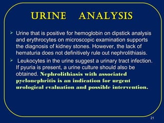 Urine analysisUrine analysis
 Urine that is positive for hemoglobin on dipstick analysisUrine that is positive for hemoglobin on dipstick analysis
and erythrocytes on microscopic examination supportsand erythrocytes on microscopic examination supports
the diagnosis of kidney stones. However, the lack ofthe diagnosis of kidney stones. However, the lack of
hematuria does not definitively rule out nephrolithiasis.hematuria does not definitively rule out nephrolithiasis.
 Leukocytes in the urine suggest a urinary tract infection.Leukocytes in the urine suggest a urinary tract infection.
If pyuria is present, a urine culture should also beIf pyuria is present, a urine culture should also be
obtained.obtained. Nephrolithiasis with associatedNephrolithiasis with associated
pyelonephritis is an indication for urgentpyelonephritis is an indication for urgent
urological evaluation and possible intervention.urological evaluation and possible intervention.
2121
 