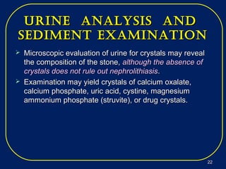 Urine analysis andUrine analysis and
sediment examinationsediment examination
 Microscopic evaluation of urine for crystals may revealMicroscopic evaluation of urine for crystals may reveal
the composition of the stone,the composition of the stone, although the absence ofalthough the absence of
crystals does not rule out nephrolithiasiscrystals does not rule out nephrolithiasis..
 Examination may yield crystals of calcium oxalate,Examination may yield crystals of calcium oxalate,
calcium phosphate, uric acid, cystine, magnesiumcalcium phosphate, uric acid, cystine, magnesium
ammonium phosphate (struvite), or drug crystals.ammonium phosphate (struvite), or drug crystals.
2222
 