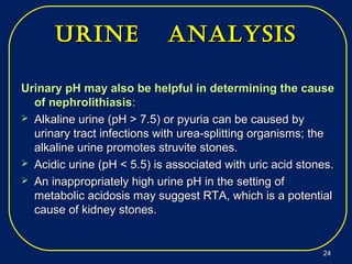 Urine analysisUrine analysis
Urinary pH may also be helpful in determining the causeUrinary pH may also be helpful in determining the cause
of nephrolithiasisof nephrolithiasis::
 Alkaline urine (pH > 7.5) or pyuria can be caused byAlkaline urine (pH > 7.5) or pyuria can be caused by
urinary tract infections with urea-splitting organisms; theurinary tract infections with urea-splitting organisms; the
alkaline urine promotes struvite stones.alkaline urine promotes struvite stones.
 Acidic urine (pH < 5.5) is associated with uric acid stones.Acidic urine (pH < 5.5) is associated with uric acid stones.
 An inappropriately high urine pH in the setting ofAn inappropriately high urine pH in the setting of
metabolic acidosis may suggest RTA, which is a potentialmetabolic acidosis may suggest RTA, which is a potential
cause of kidney stones.cause of kidney stones.
2424
 