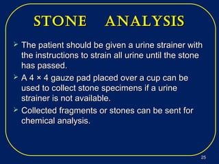 stone analysisstone analysis
 The patient should be given a urine strainer withThe patient should be given a urine strainer with
the instructions to strain all urine until the stonethe instructions to strain all urine until the stone
has passed.has passed.
 A 4 × 4 gauze pad placed over a cup can beA 4 × 4 gauze pad placed over a cup can be
used to collect stone specimens if a urineused to collect stone specimens if a urine
strainer is not available.strainer is not available.
 Collected fragments or stones can be sent forCollected fragments or stones can be sent for
chemical analysis.chemical analysis.
2525
 