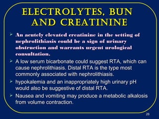 electrolytes, BUnelectrolytes, BUn
and creatinineand creatinine
 An acutely elevated creatinine in the setting ofAn acutely elevated creatinine in the setting of
nephrolithiasis could be a sign of urinarynephrolithiasis could be a sign of urinary
obstruction and warrants urgent urologicalobstruction and warrants urgent urological
consultation.consultation.
 A low serum bicarbonate could suggest RTA, which canA low serum bicarbonate could suggest RTA, which can
cause nephrolithiasis. Distal RTA is the type mostcause nephrolithiasis. Distal RTA is the type most
commonly associated with nephrolithiasis.commonly associated with nephrolithiasis.
 hypokalemia and an inappropriately high urinary pHhypokalemia and an inappropriately high urinary pH
would also be suggestive of distal RTA.would also be suggestive of distal RTA.
 Nausea and vomiting may produce a metabolic alkalosisNausea and vomiting may produce a metabolic alkalosis
from volume contraction.from volume contraction.
2626
 