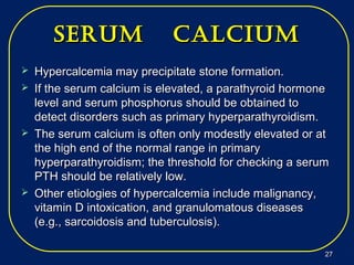 serUm calciUmserUm calciUm
 Hypercalcemia may precipitate stone formation.Hypercalcemia may precipitate stone formation.
 If the serum calcium is elevated, a parathyroid hormoneIf the serum calcium is elevated, a parathyroid hormone
level and serum phosphorus should be obtained tolevel and serum phosphorus should be obtained to
detect disorders such as primary hyperparathyroidism.detect disorders such as primary hyperparathyroidism.
 The serum calcium is often only modestly elevated or atThe serum calcium is often only modestly elevated or at
the high end of the normal range in primarythe high end of the normal range in primary
hyperparathyroidism; the threshold for checking a serumhyperparathyroidism; the threshold for checking a serum
PTH should be relatively low.PTH should be relatively low.
 Other etiologies of hypercalcemia include malignancy,Other etiologies of hypercalcemia include malignancy,
vitamin D intoxication, and granulomatous diseasesvitamin D intoxication, and granulomatous diseases
(e.g., sarcoidosis and tuberculosis).(e.g., sarcoidosis and tuberculosis).
2727
 