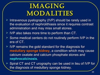imagingimaging
modalitiesmodalities
 Intravenous pyelography (IVP) should be rarely used inIntravenous pyelography (IVP) should be rarely used in
the evaluation of nephrolithiasis since it requires contrastthe evaluation of nephrolithiasis since it requires contrast
administration and may miss small stones.administration and may miss small stones.
 IVP also takes more time to perform than CT.IVP also takes more time to perform than CT.
 Some medical centers do not routinely perform IVP in theSome medical centers do not routinely perform IVP in the
era of CT.era of CT.
 IVP remains the gold standard for the diagnosis forIVP remains the gold standard for the diagnosis for
medullary sponge kidneymedullary sponge kidney, a condition which may cause, a condition which may cause
calcium oxalate and calcium phosphate stones andcalcium oxalate and calcium phosphate stones and
nephrocalcinosisnephrocalcinosis..
 Spiral CT and CT urography can be used in lieu of IVP forSpiral CT and CT urography can be used in lieu of IVP for
the diagnosis of medullary sponge kidney.the diagnosis of medullary sponge kidney.
2929
 