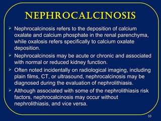 nephrocalcinosisnephrocalcinosis
 Nephrocalcinosis refers to the deposition of calciumNephrocalcinosis refers to the deposition of calcium
oxalate and calcium phosphate in the renal parenchyma,oxalate and calcium phosphate in the renal parenchyma,
while oxalosis refers specifically to calcium oxalatewhile oxalosis refers specifically to calcium oxalate
deposition.deposition.
 Nephrocalcinosis may be acute or chronic and associatedNephrocalcinosis may be acute or chronic and associated
with normal or reduced kidney function.with normal or reduced kidney function.
 Often noted incidentally on radiological imaging, includingOften noted incidentally on radiological imaging, including
plain films, CT, or ultrasound, nephrocalcinosis may beplain films, CT, or ultrasound, nephrocalcinosis may be
diagnosed during the evaluation of nephrolithiasis.diagnosed during the evaluation of nephrolithiasis.
 Although associated with some of the nephrolithiasis riskAlthough associated with some of the nephrolithiasis risk
factors, nephrocalcinosis may occur withoutfactors, nephrocalcinosis may occur without
nephrolithiasis, and vice versa.nephrolithiasis, and vice versa.
3333
 