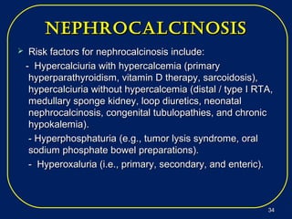 nephrocalcinosisnephrocalcinosis
 Risk factors for nephrocalcinosis include:Risk factors for nephrocalcinosis include:
- Hypercalciuria with hypercalcemia (primary- Hypercalciuria with hypercalcemia (primary
hyperparathyroidism, vitamin D therapy, sarcoidosis),hyperparathyroidism, vitamin D therapy, sarcoidosis),
hypercalciuria without hypercalcemia (distal / type I RTA,hypercalciuria without hypercalcemia (distal / type I RTA,
medullary sponge kidney, loop diuretics, neonatalmedullary sponge kidney, loop diuretics, neonatal
nephrocalcinosis, congenital tubulopathies, and chronicnephrocalcinosis, congenital tubulopathies, and chronic
hypokalemia).hypokalemia).
- Hyperphosphaturia- Hyperphosphaturia (e.g., tumor lysis syndrome, oral(e.g., tumor lysis syndrome, oral
sodiumsodium phosphate bowel preparations).phosphate bowel preparations).
- Hyperoxaluria (i.e., primary, secondary, and enteric).- Hyperoxaluria (i.e., primary, secondary, and enteric).
3434
 