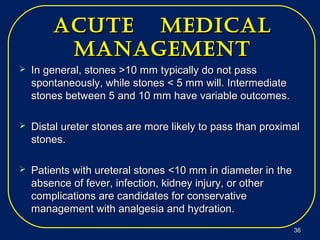 acUte medicalacUte medical
managementmanagement
 In general, stones >10 mm typically do not passIn general, stones >10 mm typically do not pass
spontaneously, while stones < 5 mm will. Intermediatespontaneously, while stones < 5 mm will. Intermediate
stones between 5 and 10 mm have variable outcomes.stones between 5 and 10 mm have variable outcomes.
 Distal ureter stones are more likely to pass than proximalDistal ureter stones are more likely to pass than proximal
stones.stones.
 Patients with ureteral stones <10 mm in diameter in thePatients with ureteral stones <10 mm in diameter in the
absence of fever, infection, kidney injury, or otherabsence of fever, infection, kidney injury, or other
complications are candidates for conservativecomplications are candidates for conservative
management with analgesia and hydration.management with analgesia and hydration.
3636
 
