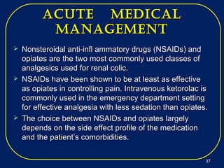 acUte medicalacUte medical
managementmanagement
 Nonsteroidal anti-infl ammatory drugsNonsteroidal anti-infl ammatory drugs (NSAIDs) and(NSAIDs) and
opiates are the two most commonly used classes ofopiates are the two most commonly used classes of
analgesics used for renal colic.analgesics used for renal colic.
 NSAIDs have been shown to be at least as effectiveNSAIDs have been shown to be at least as effective
as opiates in controlling pain. Intravenous ketorolac isas opiates in controlling pain. Intravenous ketorolac is
commonly used in the emergency department settingcommonly used in the emergency department setting
for effective analgesia with less sedation than opiates.for effective analgesia with less sedation than opiates.
 The choice between NSAIDs and opiates largelyThe choice between NSAIDs and opiates largely
depends on the side effect profile of the medicationdepends on the side effect profile of the medication
and the patient’s comorbidities.and the patient’s comorbidities.
3737
 