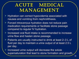 acUte medicalacUte medical
managementmanagement
 Hydration can correct hypovolemia associated withHydration can correct hypovolemia associated with
nausea and vomiting from nephrolithiasis.nausea and vomiting from nephrolithiasis.
 Forced intravenous hydration does not reduce painForced intravenous hydration does not reduce pain
medication requirements or facilitate stone passagemedication requirements or facilitate stone passage
compared to regular IV hydration.compared to regular IV hydration.
 Increased oral fluid intake is recommended to increaseIncreased oral fluid intake is recommended to increase
urine flow and hasten stone passage.urine flow and hasten stone passage.
 Patients are usually instructed to drink at least 2–3 L ofPatients are usually instructed to drink at least 2–3 L of
fluid per day to maintain a urine output of at least 2.5 Lfluid per day to maintain a urine output of at least 2.5 L
per day.per day.
 Increased urine output will decrease the soluteIncreased urine output will decrease the solute
supersaturation that lead to stone formation and growth.supersaturation that lead to stone formation and growth.
3838
 