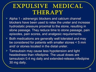 expUlsive medicalexpUlsive medical
therapytherapy
 Alpha 1 - adrenergic blockers and calcium channelAlpha 1 - adrenergic blockers and calcium channel
blockers have been used to relax the ureter and increaseblockers have been used to relax the ureter and increase
hydrostatic pressure proximal to the stone, resulting inhydrostatic pressure proximal to the stone, resulting in
stone passage. They reduce time to stone passage, painstone passage. They reduce time to stone passage, pain
episodes, pain scores, and analgesic requirements.episodes, pain scores, and analgesic requirements.
 Both medications are generally well tolerated and mayBoth medications are generally well tolerated and may
be considered for patients with smaller stones < 5 mmbe considered for patients with smaller stones < 5 mm
and/ or stones located in the distal ureter.and/ or stones located in the distal ureter.
 Tamsulosin may cause less hypotension and lightTamsulosin may cause less hypotension and light
headedness than nifedipine. The usual doses areheadedness than nifedipine. The usual doses are
tamsulosin 0.4 mg daily and extended-release nifedipinetamsulosin 0.4 mg daily and extended-release nifedipine
30 mg daily.30 mg daily.
3939
 