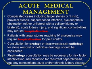 acUte medicalacUte medical
managementmanagement
 Complicated cases including larger stones (> 5 mm),Complicated cases including larger stones (> 5 mm),
proximal stones, superimposed infection, pyelonephritis,proximal stones, superimposed infection, pyelonephritis,
obstruction (either unilateral with a solitary kidney orobstruction (either unilateral with a solitary kidney or
bilateral), acute kidney injury, and significant comorbiditiesbilateral), acute kidney injury, and significant comorbidities
may requiremay require hospitalizationhospitalization..
 Patients with larger stones requiring IV analgesics mayPatients with larger stones requiring IV analgesics may
requirerequire hospitalizationhospitalization for pain control.for pain control.
 Consultation byConsultation by urologyurology oror interventional radiologyinterventional radiology
for stone removal or definitive drainage should befor stone removal or definitive drainage should be
considered.considered.
 NephrologyNephrology consultation may be necessary for risk factorconsultation may be necessary for risk factor
identification, risk reduction for recurrent nephrolithiasis,identification, risk reduction for recurrent nephrolithiasis,
and any concomitant acute and/or chronic kidney disease.and any concomitant acute and/or chronic kidney disease.
4040
 