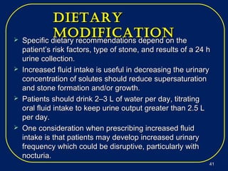 DietaryDietary
MoDificationMoDification Specific dietary recommendations depend on theSpecific dietary recommendations depend on the
patient’s risk factors, type of stone, and results of a 24 hpatient’s risk factors, type of stone, and results of a 24 h
urine collection.urine collection.
 Increased fluid intake is useful in decreasing the urinaryIncreased fluid intake is useful in decreasing the urinary
concentration of solutes should reduce supersaturationconcentration of solutes should reduce supersaturation
and stone formation and/or growth.and stone formation and/or growth.
 Patients should drink 2–3 L of water per day, titratingPatients should drink 2–3 L of water per day, titrating
oral fluid intake to keep urine output greater than 2.5 Loral fluid intake to keep urine output greater than 2.5 L
per day.per day.
 One consideration when prescribing increased fluidOne consideration when prescribing increased fluid
intake is that patients may develop increased urinaryintake is that patients may develop increased urinary
frequency which could be disruptive, particularly withfrequency which could be disruptive, particularly with
nocturia.nocturia.
4141
 