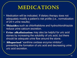 MeDicationsMeDications
 Medication will be indicated, If dietary therapy does notMedication will be indicated, If dietary therapy does not
adequately modify a patient’s risk profile (i.e., normalizationadequately modify a patient’s risk profile (i.e., normalization
of 24 h urine results).of 24 h urine results).
 ThiazidesThiazides such as chlorthalidone and hydrochlorothiazidesuch as chlorthalidone and hydrochlorothiazide
reduce urine calcium excretion.reduce urine calcium excretion.
 Urine alkalinizationUrine alkalinization may also be helpful for uric acidmay also be helpful for uric acid
stones by increasing the solubility of uric acid, but therestones by increasing the solubility of uric acid, but there
should be adequate urine flow around the stone.should be adequate urine flow around the stone.
 AllopurinolAllopurinol “xanthine oxidase enzyme inhibitor”,“xanthine oxidase enzyme inhibitor”,
preventing the formation of uric acid and decreasing urinepreventing the formation of uric acid and decreasing urine
uric acid excretion.uric acid excretion.
4242
 