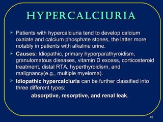 hypercalciuriahypercalciuria
 Patients withPatients with hypercalciuria tend to develop calciumhypercalciuria tend to develop calcium
oxalateoxalate and calcium phosphate stones, the latter moreand calcium phosphate stones, the latter more
notably in patients with alkaline urine.notably in patients with alkaline urine.
 Causes:Causes: Idiopathic, primary hyperparathyroidism,Idiopathic, primary hyperparathyroidism,
granulomatous diseases, vitamin D excess, corticosteroidgranulomatous diseases, vitamin D excess, corticosteroid
treatment, distal RTA, hyperthyroidism, andtreatment, distal RTA, hyperthyroidism, and
malignancy(e.g., multiple myeloma).malignancy(e.g., multiple myeloma).
 Idiopathic hypercalciuriaIdiopathic hypercalciuria can be further classified intocan be further classified into
three different types:three different types:
absorptive, resorptive, and renal leakabsorptive, resorptive, and renal leak..
4646
 