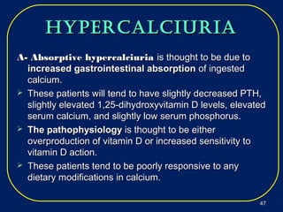 hypercalciuriahypercalciuria
A- Absorptive hypercalciuriaA- Absorptive hypercalciuria is thought to be due tois thought to be due to
increased gastrointestinal absorptionincreased gastrointestinal absorption of ingestedof ingested
calcium.calcium.
 These patients will tend to have slightly decreased PTH,These patients will tend to have slightly decreased PTH,
slightly elevated 1,25-dihydroxyvitamin D levels, elevatedslightly elevated 1,25-dihydroxyvitamin D levels, elevated
serum calcium, and slightly low serum phosphorus.serum calcium, and slightly low serum phosphorus.
 The pathophysiologyThe pathophysiology is thought to be eitheris thought to be either
overproduction of vitamin D or increased sensitivity tooverproduction of vitamin D or increased sensitivity to
vitamin D action.vitamin D action.
 These patients tend to be poorly responsive to anyThese patients tend to be poorly responsive to any
dietary modifications in calcium.dietary modifications in calcium.
4747
 