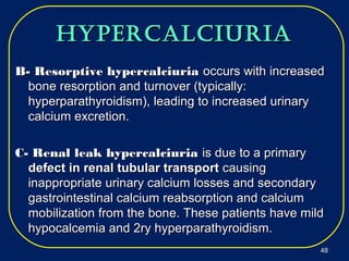 hypercalciuriahypercalciuria
B- Resorptive hypercalciuriaB- Resorptive hypercalciuria occurs with increasedoccurs with increased
bone resorption and turnover (typically:bone resorption and turnover (typically:
hyperparathyroidism), leading to increased urinaryhyperparathyroidism), leading to increased urinary
calcium excretion.calcium excretion.
C- Renal leak hypercalciuriaC- Renal leak hypercalciuria is due to a primaryis due to a primary
defect in renal tubular transportdefect in renal tubular transport causingcausing
inappropriate urinary calcium losses and secondaryinappropriate urinary calcium losses and secondary
gastrointestinal calcium reabsorption and calciumgastrointestinal calcium reabsorption and calcium
mobilization from the bone. These patients have mildmobilization from the bone. These patients have mild
hypocalcemia and 2ry hyperparathyroidism.hypocalcemia and 2ry hyperparathyroidism.
4848
 