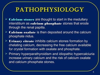 pathophysiologypathophysiology
 Calcium stonesCalcium stones are thought to start in the medullaryare thought to start in the medullary
interstitium asinterstitium as calcium phosphatecalcium phosphate stones that erodestones that erode
through the renal papilla.through the renal papilla.
 Calcium oxalateCalcium oxalate is then deposited around the calciumis then deposited around the calcium
phosphate nidus.phosphate nidus.
 Urinary citrateUrinary citrate inhibits calcium stones formation byinhibits calcium stones formation by
chelating calcium, decreasing the free calcium availablechelating calcium, decreasing the free calcium available
for crystal formation with oxalate and phosphate.for crystal formation with oxalate and phosphate.
 Primary hyperparathyroidism and idiopathic hypercalciuriaPrimary hyperparathyroidism and idiopathic hypercalciuria
increase urinary calcium and the risk of calcium oxalateincrease urinary calcium and the risk of calcium oxalate
and calcium phosphate stones.and calcium phosphate stones.
55
 