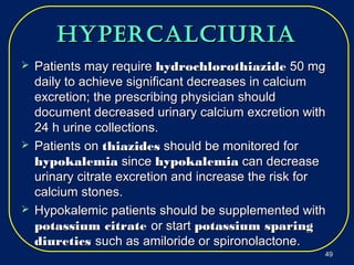 hypercalciuriahypercalciuria
 Patients may requirePatients may require hydrochlorothiazidehydrochlorothiazide 50 mg50 mg
daily to achieve significant decreases in calciumdaily to achieve significant decreases in calcium
excretion; the prescribing physician shouldexcretion; the prescribing physician should
document decreased urinary calcium excretion withdocument decreased urinary calcium excretion with
24 h urine collections.24 h urine collections.
 Patients onPatients on thiazidesthiazides should be monitored forshould be monitored for
hypokalemiahypokalemia sincesince hypokalemiahypokalemia can decreasecan decrease
urinary citrate excretion and increase the risk forurinary citrate excretion and increase the risk for
calcium stones.calcium stones.
 Hypokalemic patients should be supplemented withHypokalemic patients should be supplemented with
potassium citratepotassium citrate or startor start potassium sparingpotassium sparing
diureticsdiuretics such as amiloride or spironolactone.such as amiloride or spironolactone.
4949
 