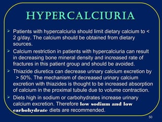 hypercalciuriahypercalciuria
 Patients with hypercalciuria should limit dietary calcium to <Patients with hypercalciuria should limit dietary calcium to <
2 g/day. The calcium should be obtained from dietary2 g/day. The calcium should be obtained from dietary
sources.sources.
 Calcium restriction in patients with hypercalciuria can resultCalcium restriction in patients with hypercalciuria can result
in decreasing bone mineral density and increased rate ofin decreasing bone mineral density and increased rate of
fractures in this patient group and should be avoided.fractures in this patient group and should be avoided.
 Thiazide diuretics can decrease urinary calcium excretion byThiazide diuretics can decrease urinary calcium excretion by
> 50%. The mechanism of decreased urinary calcium> 50%. The mechanism of decreased urinary calcium
excretion with thiazides is thought to be increased absorptionexcretion with thiazides is thought to be increased absorption
of calcium in the proximal tubule due to volume contraction.of calcium in the proximal tubule due to volume contraction.
 Diets high in sodium or carbohydrates increase urinaryDiets high in sodium or carbohydrates increase urinary
calcium excretion. Thereforecalcium excretion. Therefore low sodium and lowlow sodium and low
carbohydratecarbohydrate diets are recommended.diets are recommended.
5050
 