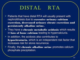 Distal rtaDistal rta
 Patients that have distal RTA will usually present withPatients that have distal RTA will usually present with
nephrolithiasis due tonephrolithiasis due to excessive urinary calciumexcessive urinary calcium
excretion, decreased urinary citrate excretion andexcretion, decreased urinary citrate excretion and
persistently alkaline urine.persistently alkaline urine.
 They have aThey have a chronic metabolic acidosischronic metabolic acidosis which resultswhich results
inin loss of bone calciumloss of bone calcium leading to hypercalciuria.leading to hypercalciuria.
 In addition, the acidosis also contributes toIn addition, the acidosis also contributes to
hypocitraturiahypocitraturia, which is an independent risk factor that, which is an independent risk factor that
increases risk for stone recurrence.increases risk for stone recurrence.
 Finally, theFinally, the chronic alkaline urinechronic alkaline urine promotes calciumpromotes calcium
phosphate precipitation.phosphate precipitation.
5151
 