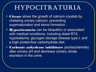 hypocitraturiahypocitraturia
 CitrateCitrate slows the growth of calcium crystals byslows the growth of calcium crystals by
chelating urinary calcium, preventingchelating urinary calcium, preventing
supersaturation and stone formation.supersaturation and stone formation.
 HypocitraturiaHypocitraturia can be idiopathic or associatedcan be idiopathic or associated
with medical conditions, including distal RTA,with medical conditions, including distal RTA,
hypokalemia, glycogen storage disease type I, andhypokalemia, glycogen storage disease type I, and
a high protein/low carbohydrate diet.a high protein/low carbohydrate diet.
 Carbonic anhydrase inhibitorsCarbonic anhydrase inhibitors (acetazolamide)(acetazolamide)
alter urinary pH and decrease urinary citratealter urinary pH and decrease urinary citrate
excretion in the urine.excretion in the urine.
5252
 