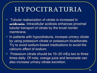 hypocitraturiahypocitraturia
 Tubular reabsorption of citrate is increased inTubular reabsorption of citrate is increased in
acidemiaacidemia. Intracellular acidosis enhances proximal. Intracellular acidosis enhances proximal
tubular transport of citrate by the brush bordertubular transport of citrate by the brush border
membrane.membrane.
 In patients with hypocitraturia, increase urinary citrateIn patients with hypocitraturia, increase urinary citrate
by using potassium citrate or potassium bicarbonate.by using potassium citrate or potassium bicarbonate.
Try to avoid sodium-based medications to avoid theTry to avoid sodium-based medications to avoid the
calciuric effect of sodium.calciuric effect of sodium.
 Potassium citrate should be 10–20 mEq two to threePotassium citrate should be 10–20 mEq two to three
times daily. Of note, orange juice and lemonade cantimes daily. Of note, orange juice and lemonade can
also increase urinary citrate excretion.also increase urinary citrate excretion.
5353
 