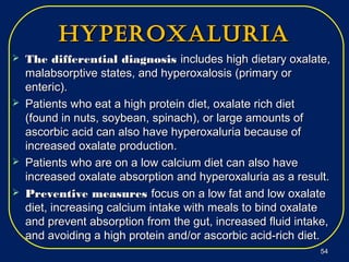 hyperoxaluriahyperoxaluria
 The differential diagnosisThe differential diagnosis includes high dietary oxalate,includes high dietary oxalate,
malabsorptive states, and hyperoxalosis (primary ormalabsorptive states, and hyperoxalosis (primary or
enteric).enteric).
 Patients who eat a high protein diet, oxalate rich dietPatients who eat a high protein diet, oxalate rich diet
(found in nuts, soybean, spinach), or large amounts of(found in nuts, soybean, spinach), or large amounts of
ascorbic acid can also have hyperoxaluria because ofascorbic acid can also have hyperoxaluria because of
increased oxalate production.increased oxalate production.
 Patients who are on a low calcium diet can also havePatients who are on a low calcium diet can also have
increased oxalate absorption and hyperoxaluria as a result.increased oxalate absorption and hyperoxaluria as a result.
 Preventive measuresPreventive measures focus on a low fat and low oxalatefocus on a low fat and low oxalate
diet, increasing calcium intake with meals to bind oxalatediet, increasing calcium intake with meals to bind oxalate
and prevent absorption from the gut, increased fluid intake,and prevent absorption from the gut, increased fluid intake,
and avoiding a high protein and/or ascorbic acid-rich diet.and avoiding a high protein and/or ascorbic acid-rich diet.
5454
 
