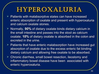 hyperoxaluriahyperoxaluria
 Patients with malabsorptive states can have increasedPatients with malabsorptive states can have increased
enteric absorption of oxalate and present with hyperoxaluriaenteric absorption of oxalate and present with hyperoxaluria
and calcium oxalate stones.and calcium oxalate stones.
 Normally,Normally, 90%90% of dietary oxalate binds dietary calcium inof dietary oxalate binds dietary calcium in
the small intestine and passes into the stool as calciumthe small intestine and passes into the stool as calcium
oxalate.oxalate. 10%10% of dietary oxalate is absorbed in the colon andof dietary oxalate is absorbed in the colon and
excreted in the urine.excreted in the urine.
 Patients that have enteric malabsorption have increased gutPatients that have enteric malabsorption have increased gut
absorption of oxalate due to the excess enteric fat bindingabsorption of oxalate due to the excess enteric fat binding
dietary calcium and allowing free oxalate to be absorbed.dietary calcium and allowing free oxalate to be absorbed.
 Chronic diarrhea, small bowel resection, ileostomy andChronic diarrhea, small bowel resection, ileostomy and
inflammatory bowel disease have been associated withinflammatory bowel disease have been associated with
enteric hyperoxaluria.enteric hyperoxaluria.
5555
 