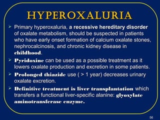 hyperoxaluriahyperoxaluria
 Primary hyperoxaluria,Primary hyperoxaluria, a recessive hereditary disordera recessive hereditary disorder
of oxalate metabolism, should be suspected in patientsof oxalate metabolism, should be suspected in patients
who have early onset formation of calcium oxalate stones,who have early onset formation of calcium oxalate stones,
nephrocalcinosis, and chronic kidney disease innephrocalcinosis, and chronic kidney disease in
childhoodchildhood..
 PyridoxinePyridoxine can be used as a possible treatment as itcan be used as a possible treatment as it
lowers oxalate production and excretion in some patients.lowers oxalate production and excretion in some patients.
 Prolonged thiazideProlonged thiazide use ( > 1 year) decreases urinaryuse ( > 1 year) decreases urinary
oxalate excretion.oxalate excretion.
 Definitive treatment is liver transplantationDefinitive treatment is liver transplantation whichwhich
transfers a functional liver-specific alanine:transfers a functional liver-specific alanine: glyoxylateglyoxylate
aminotransferase enzyme.aminotransferase enzyme.
5656
 